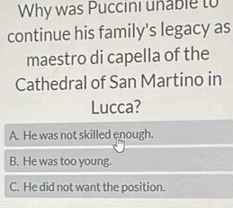 Why was Puccini unable to
continue his family's legacy as
maestro di capella of the
Cathedral of San Martino in
Lucca?
A. He was not skilled enough.
B. He was too young.
C. He did not want the position.