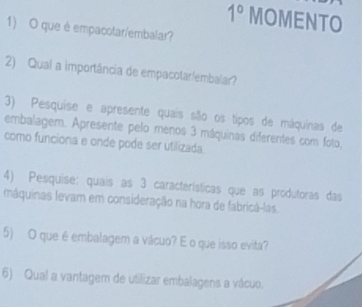 1° MOMENTO 
1) O que é empacotar/embalar? 
2) Qual a importância de empacotar/embalar? 
3) Pesquise e apresente quais são os tipos de máquinas de 
embalagem. Apresente pelo menos 3 máquinas diferentes com foto, 
como funciona e onde pode ser utilizada. 
4) Pesquise: quais as 3 características que as produtoras das 
máquinas levam em consideração na hora de fabricá-las. 
5) O que é embalagem a vácuo? É o que isso evita? 
6) Qual a vantagem de utilizar embalagens a vácuo.