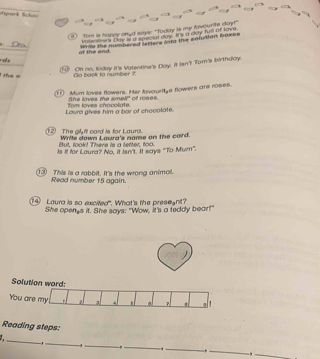 ak Schar 
Tom is happy and says: "Today is my favourite day!" 
Valentine's Day is a special day. It's a day full of love. 
_ 
Write the numbered letters into the solution boxes 
at the end. 
rds 
① Oh no, foday it's Valentine's Day. It isn't Tom's birthday. 
the o Go back to number 7. 
Mum loves flowers. Her favouri _6 e flowers are roses. 
She loves the smell* of roses. 
Tom loves chocolate. 
Laura gives him a bar of chocolate. 
The gloft card is for Laura. 
Write down Laura's name on the card. 
But, look! There is a letter, too. 
Is it for Laura? No, it isn’t. It says “To Mum”. 
This is a rabbit. It's the wrong animal. 
Read number 15 again. 
Laura is so excited". What's the presegnt? 
She open⊥s it. She says: “Wow, it’s a teddy bear!” 
Solution word: 
You are my 1 2 3 4 5 6 7 8 9
Reading steps: 
1 _ 
_, 
_, 
_, 
_, 
_, 
_,