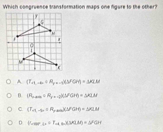 Which congruence transformation maps one figure to the other?
A. (T_<1,-4>circ R_y=-1)(△ FGH)=△ KLM
B. (R_x-axiscirc R_y=-2)(△ FGH)=△ KLM
C. (T_<1,-5>circ R_y-axis)(△ FGH)=△ KLM
D (I_<180°,L>∪ T_<4,0>)(△ KLM)=△ FGH