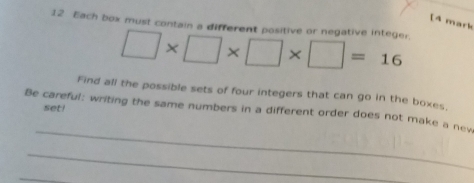 [4 mark 
12 Each box must contain a different positive or negative integer. □ * □ * □ * □ =16
Find all the possible sets of four integers that can go in the boxes, 
set! 
_ 
Be careful: writing the same numbers in a different order does not make a new 
_ 
_