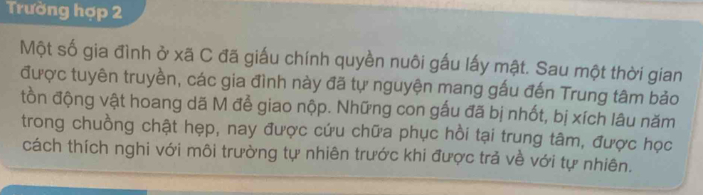 Trường hợp 2 
Một số gia đình ở xã C đã giấu chính quyền nuôi gấu lấy mật. Sau một thời gian 
được tuyên truyền, các gia đình này đã tự nguyện mang gấu đến Trung tâm bảo 
tồn động vật hoang dã M để giao nộp. Những con gấu đã bị nhốt, bị xích lâu năm 
trong chuồng chật hẹp, nay được cứu chữa phục hồi tại trung tâm, được học 
cách thích nghi với môi trường tự nhiên trước khi được trả về với tự nhiên.