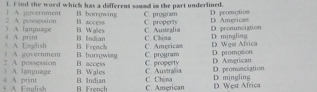 Find the word which has a different sound in the part underlined.
1. A. government B. borrowing C. program D. promotion
2. A. possession B. access C. property D. American
3. A. language B. Wales C. Australia D. pronunciation
4. A. print B. Indian C. China D. mingling
5. A. English B. French C. American D. West Africa
1. A. government B. borrowing C. program D. promotion
2. A. possession B. access C. property D. American
3 A. language B. Wales C. Australia D. pronunciation
4 A. print B. Indian C. China D. mingling
5. A. English B. French C. American D. West Africa