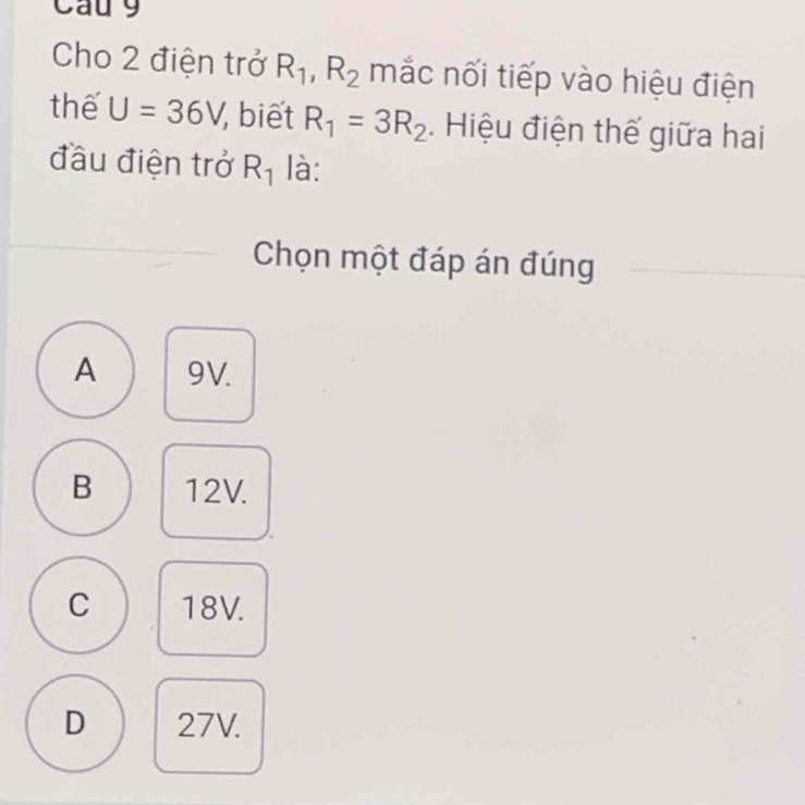 Cau 9
Cho 2 điện trở R_1, R_2 mắc nối tiếp vào hiệu điện
thế U=36V, , biết R_1=3R_2. Hiệu điện thế giữa hai
đầu điện trở R_1 là:
Chọn một đáp án đúng
A 9V.
B 12V.
C 18V.
D 27V.