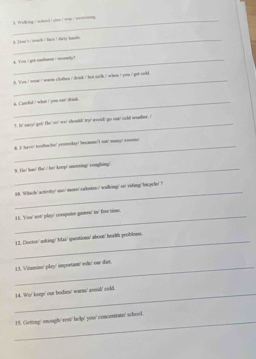 Walking / school / also / way / exercising. 
_3. Don't / touch / face / dirty hands 
_4. You / get sunburnt / recently? 
_ 
5. You / wear / warm clothes / drink / hot milk / when / you / get cold. 
_6. Careful / what / you eat/ drink. 
_ 
7. It/ easy/ get/ flu/ so/ we/ should/ try/ avoid/ go out/ cold weather. / 
_ 
8. I/ have/ toothache/ yesterday/ because/1 eat/ many/ sweets/. 
9. He/ has/ flu/./ he/ keep/ sneezing/ coughing/. 
_ 
10. Which/ activity/ use/ more/ calories:/ walking/ or/ riding/ bicycle/ ? 
_11. You/ not/ play/ computer games/ in/ free time. 
_ 
12. Doctor/ asking/ Mai/ questions/ about/ health problems. 
_13. Vitamins/ play/ important/ role/ our diet. 
_14. We/ keep/ our bodies/ warm/ avoid/ cold. 
_ 
15. Getting/ enough/ rest/ help/ you/ concentrate/ school.