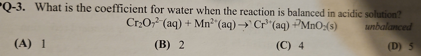 Q-3. What is the coefficient for water when the reaction is balanced in acidic solution?
Cr_2O_7^((2-)(aq)+Mn^2+)(aq)to Cr^(3+)(aq)+^7MnO_2(s) unbalanced
(A) 1 (B) 2 (C) 4 (D) 5