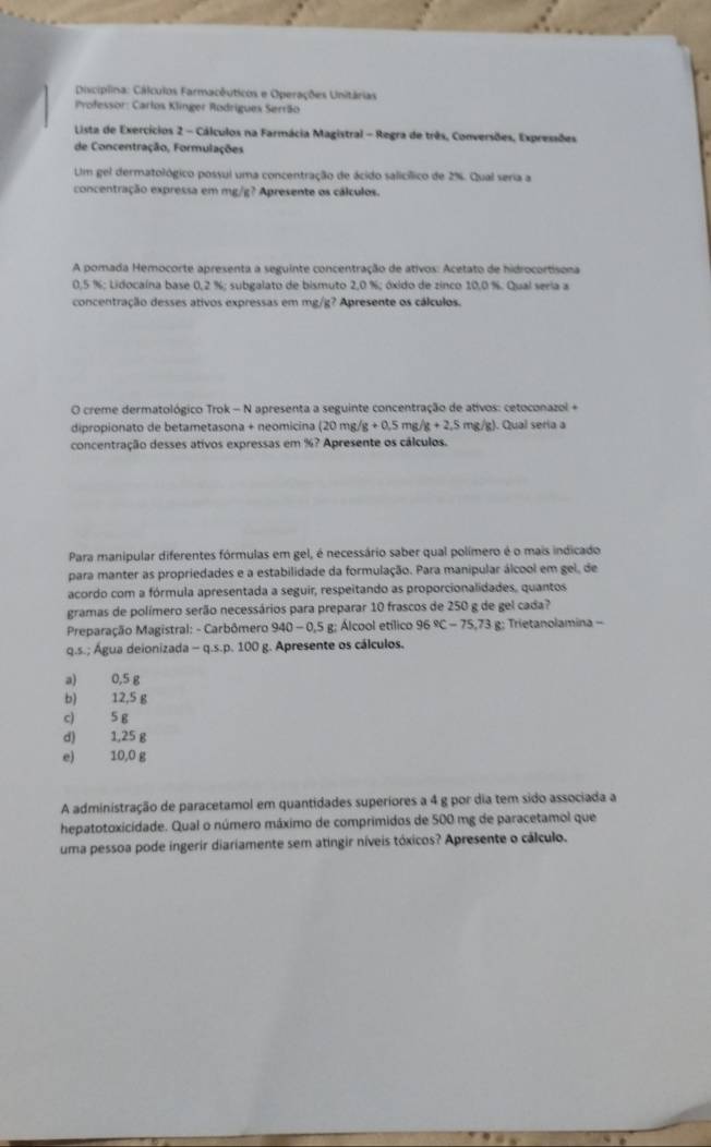 Disciplina: Cálculos Farmacêuticos e Operações Unitárias
Professor: Carlos Klinger Rodrigues Serrão
Lista de Exercícios 2 - Cálculos na Farmácia Magistral - Regra de três, Conversões, Expressões
de Concentração, Formulações
UUm gel dermatológico possul uma concentração de ácido salicílico de 2%. Qual seria a
concentração expressa em mg/g? Apresente os cálculos.
A pomada Hemocorte apresenta a seguinte concentração de ativos: Acetato de hidrocortisona
0,5 %; Lidocaína base 1.2% : subgalato de bismuto 2,0 %; óxido de zinco 10,0 %. Qual seria a
concentração desses ativos expressas em mg/g? Apresente os cálculos.
O creme dermatológico Trok - N apresenta a seguinte concentração de ativos: cetoconazol +
dipropionato de betametasona + neomicina (20mg/g+0.5mg/g+2.5 mg/g). Qual seria a
concentração desses ativos expressas em %? Apresente os cálculos.
Para manipular diferentes fórmulas em gel, é necessário saber qual polímero é o mais indicado
para manter as propriedades e a estabilidade da formulação. Para manipular álcool em gel, de
acordo com a fórmula apresentada a seguir, respeitando as proporcionalidades, quantos
gramas de polímero serão necessários para preparar 10 frascos de 250 g de gel cada?
Preparação Magistral: - Carbômero 940-0.5g Alcool etílico 96°C-75,73g;  Trietanolamina -
q.s.; Água deionizada -q.s.p.100 g. Apresente os cálculos.
a) 0,5 g
b) 12,5 g
c) 5 g
d) 1,25 g
e) 10,0 g
A administração de paracetamol em quantidades superiores a 4 g por dia tem sido associada a
hepatotoxicidade. Qual o número máximo de comprimidos de 500 mg de paracetamol que
uma pessoa pode ingerir diariamente sem atingir níveis tóxicos? Apresente o cálculo.