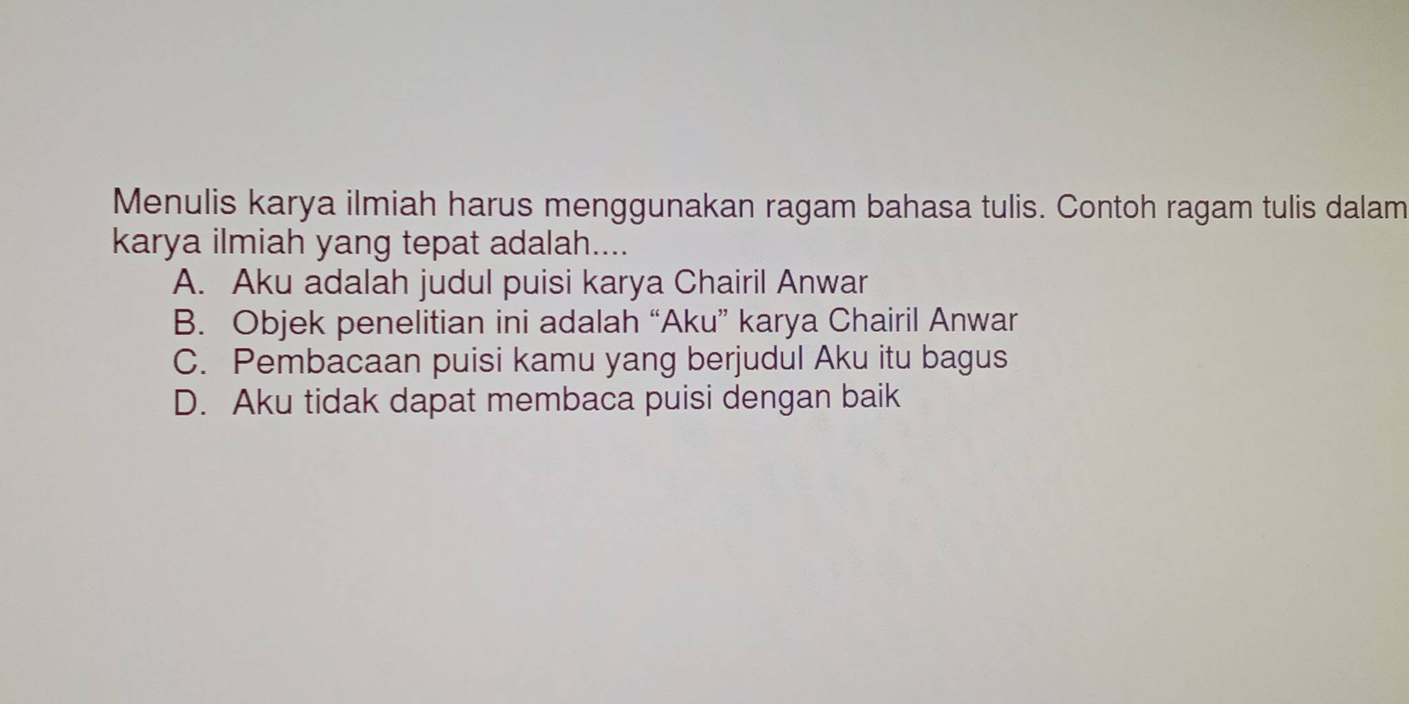 Menulis karya ilmiah harus menggunakan ragam bahasa tulis. Contoh ragam tulis dalam
karya ilmiah yang tepat adalah....
A. Aku adalah judul puisi karya Chairil Anwar
B. Objek penelitian ini adalah “Aku” karya Chairil Anwar
C. Pembacaan puisi kamu yang berjudul Aku itu bagus
D. Aku tidak dapat membaca puisi dengan baik