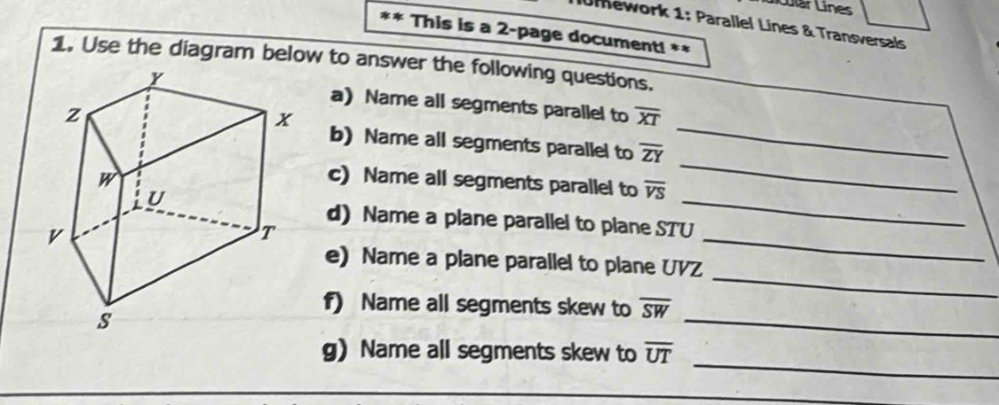 Líular Línes 
Umework 1: Parallel Lines & Transversals 
** This is a 2-page document! ** 
1. Use the diagram below to answer the following questions. 
_ 
a) Name all segments parallel to overline XT
_ 
b) Name all segments parallel to overline ZY
c) Name all segments parallel to overline VS
d) Name a plane parallel to plane STU
_ 
e) Name a plane parallel to plane UVZ
_ 
f) Name all segments skew to overline SW
_ 
_ 
_ 
g) Name all segments skew to overline UT