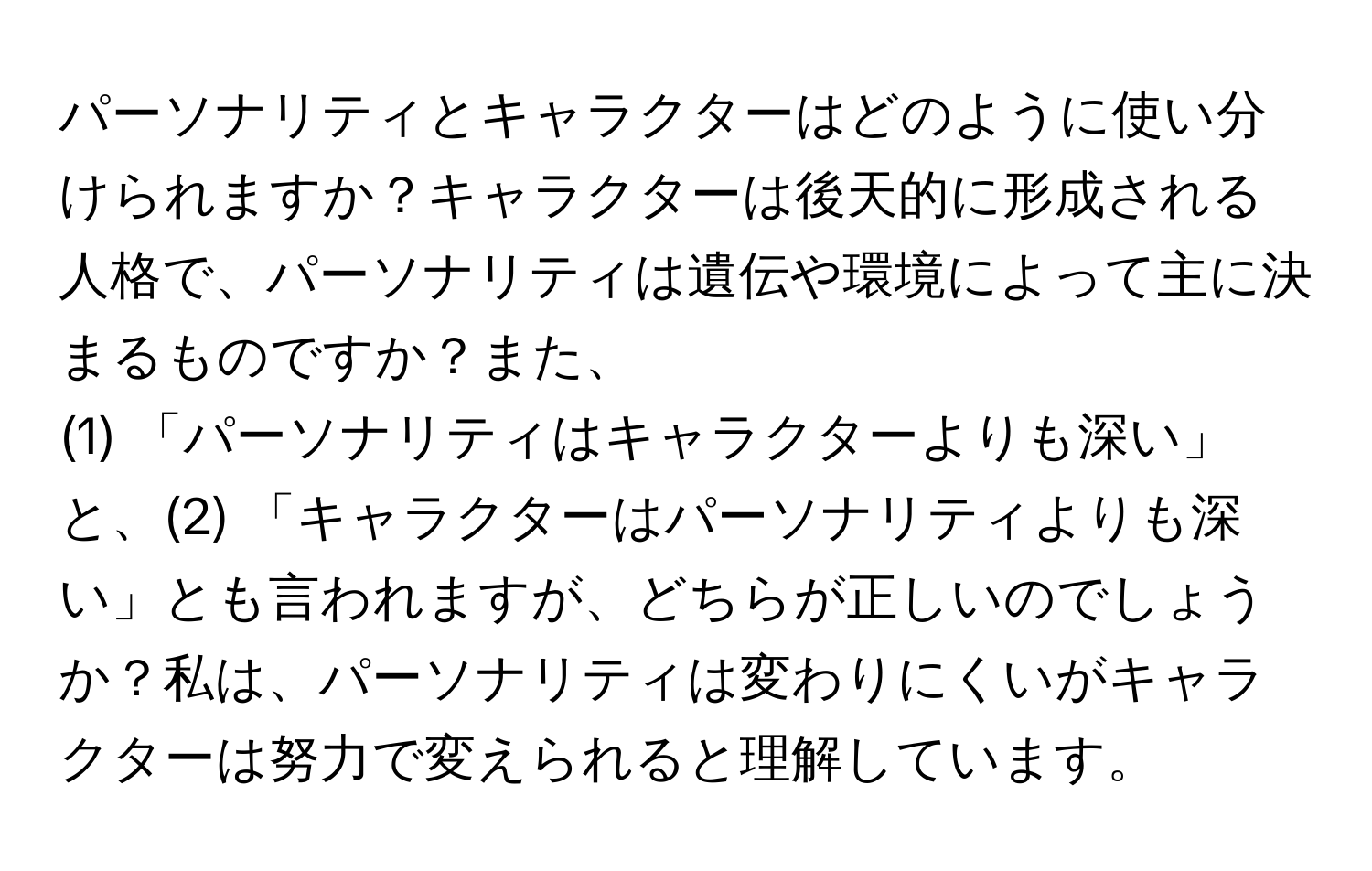 パーソナリティとキャラクターはどのように使い分けられますか？キャラクターは後天的に形成される人格で、パーソナリティは遺伝や環境によって主に決まるものですか？また、  
(1) 「パーソナリティはキャラクターよりも深い」と、(2) 「キャラクターはパーソナリティよりも深い」とも言われますが、どちらが正しいのでしょうか？私は、パーソナリティは変わりにくいがキャラクターは努力で変えられると理解しています。