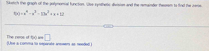 Sketch the graph of the polynomial function. Use synthetic division and the remainder theorem to find the zeros.
f(x)=x^4-x^3-13x^2+x+12
The zeros of f(x) are □ . 
(Use a comma to separate answers as needed.)