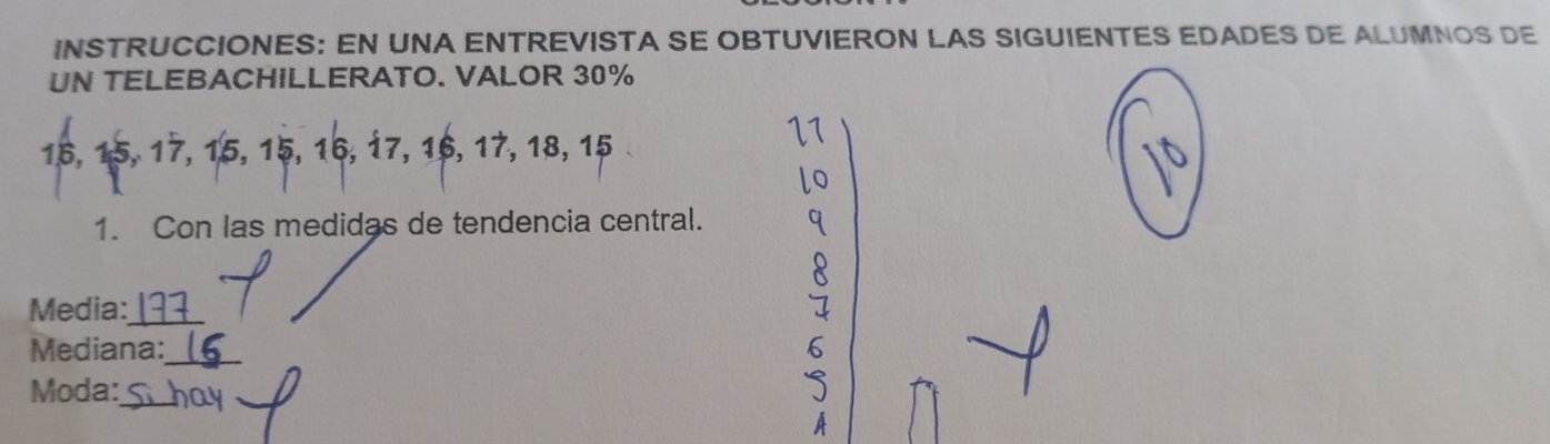 INSTRUCCIONES: EN UNA ENTREVISTA SE OBTUVIERON LAS SIGUIENTES EDADES DE ALUMNOS DE 
UN TELEBACHILLERATO. VALOR 30%
16, 15, 17, 15, 15, 16, 17, 16, 17, 18, 15
1. Con las medidas de tendencia central. 
Media:_ 
Mediana:_ 
Moda:_ 
_