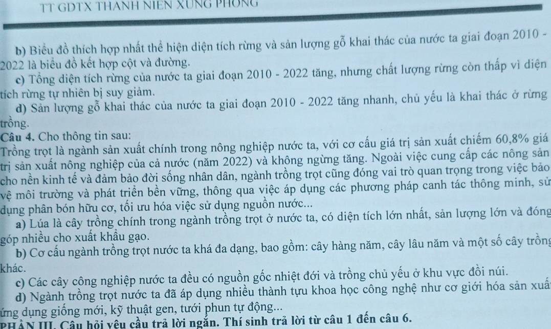 TT GDTX THANH NIEN XUNG PHÔNG
b) Biềểu đồ thích hợp nhất thể hiện diện tích rừng và sản lượng gỗ khai thác của nước ta giai đoạn 2010 -
2022 là biểu đồ kết hợp cột và đường.
c) Tổng diện tích rừng của nước ta giai đoạn 2010 - 2022 tăng, nhưng chất lượng rừng còn thấp vì diện
tích rừng tự nhiên bị suy giảm.
d) Sản lượng gỗ khai thác của nước ta giai đoạn 2010 - 2022 tăng nhanh, chủ yếu là khai thác ở rừng
trồng.
Câu 4. Cho thông tin sau:
Trồng trọt là ngành sản xuất chính trong nông nghiệp nước ta, với cơ cấu giá trị sản xuất chiếm 60,8% giá
trị sản xuất nông nghiệp của cả nước (năm 2022) và không ngừng tăng. Ngoài việc cung cấp các nông sản
cho nền kinh tế và đảm bảo đời sống nhân dân, ngành trồng trọt cũng đóng vai trò quan trọng trong việc bảo
vệ môi trường và phát triền bền vững, thông qua việc áp dụng các phương pháp canh tác thông minh, sử
dụng phân bón hữu cơ, tối ưu hóa việc sử dụng nguồn nước...
a) Lúa là cây trồng chính trong ngành trồng trọt ở nước ta, có diện tích lớn nhất, sản lượng lớn và đóng
góp nhiều cho xuất khẩu gạo.
b) Cơ cấu ngành trồng trọt nước ta khá đa dạng, bao gồm: cây hàng năm, cây lâu năm và một số cây trồng
khác.
c) Các cây công nghiệp nước ta đều có nguồn gốc nhiệt đới và trồng chủ yếu ở khu vực đồi núi.
d) Ngành trồng trọt nước ta đã áp dụng nhiều thành tựu khoa học công nghệ như cơ giới hóa sản xuấ
dứng dụng giống mới, kỹ thuật gen, tưới phun tự động...
PHẢN III Câu hội yệu cầu trả lời ngắn. Thí sinh trả lời từ câu 1 đến câu 6.