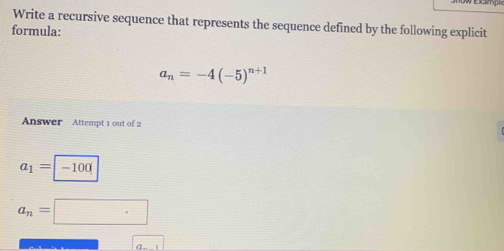 Write a recursive sequence that represents the sequence defined by the following explicit 
formula:
a_n=-4(-5)^n+1
Answer Attempt 1 out of 2
a_1=-100
a_n=□