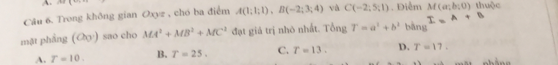 AB(
Câu 6. Trong không gian Oxyz , chó ba điểm A(1;1;1), B(-2;3;4) và C(-2;5;1). Điểm M(a;b:0) thuộc
I=A+B
mặt phẳng (O_0 ) sao cho MA^2+MB^2+MC^2 đạt giả trị nhỏ nhất. Tổng T=a^2+b^2 bằng
D.
A. T=10.
B. T=25.
C. T=13. T=17.