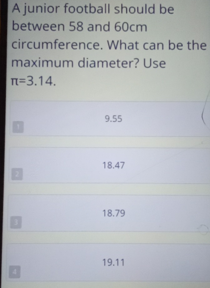 A junior football should be
between 58 and 60cm
circumference. What can be the
maximum diameter? Use
π =3.14.
9.55
1
18.47
2
18.79
3
19.11
4