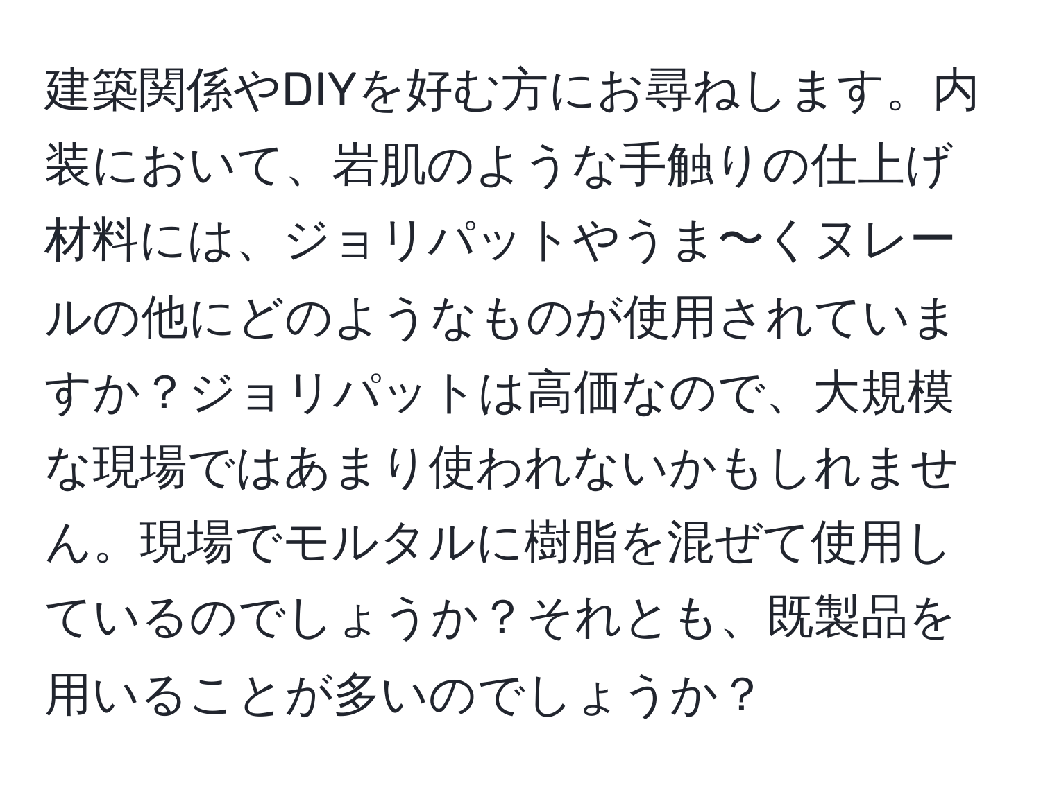 建築関係やDIYを好む方にお尋ねします。内装において、岩肌のような手触りの仕上げ材料には、ジョリパットやうま〜くヌレールの他にどのようなものが使用されていますか？ジョリパットは高価なので、大規模な現場ではあまり使われないかもしれません。現場でモルタルに樹脂を混ぜて使用しているのでしょうか？それとも、既製品を用いることが多いのでしょうか？