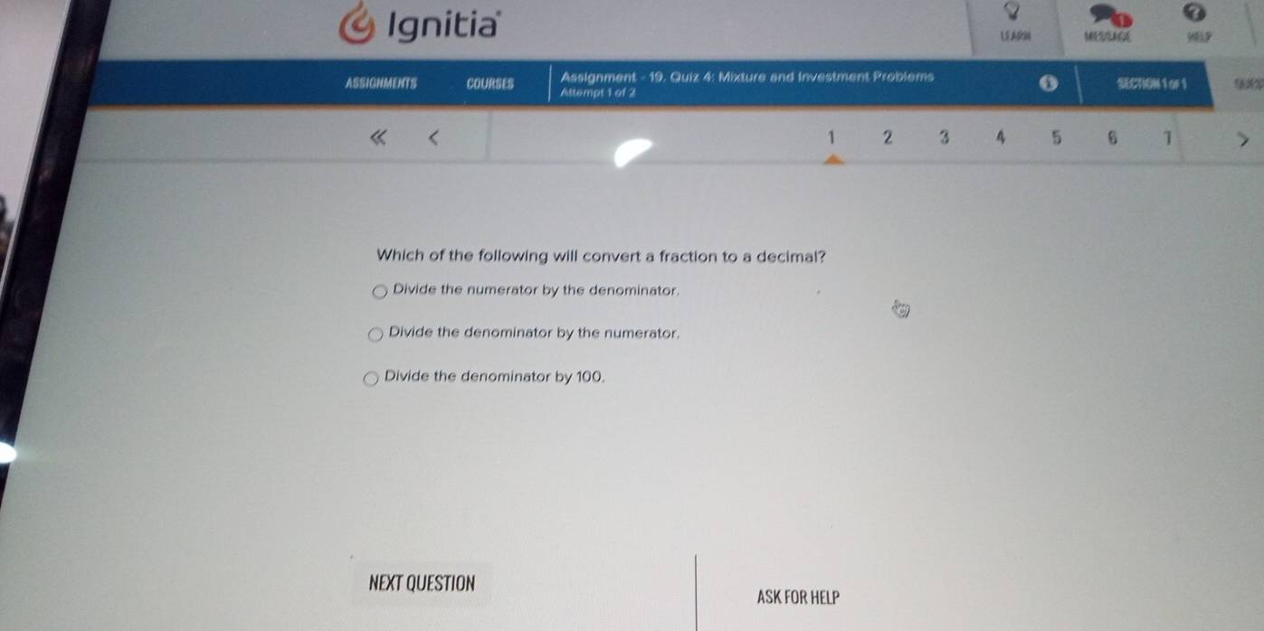 Ignitia E AR M
Assignment - 19. Quiz 4: Mixture and Investment Problems
o
ASSIGNMENTS COURSES Atlempt 1 of 2 SECTION1oF1
1 2 3 4 5 6 1
Which of the following will convert a fraction to a decimal?
Divide the numerator by the denominator.
Divide the denominator by the numerator.
Divide the denominator by 100.
NEXT QUESTION
ASK FOR HELP