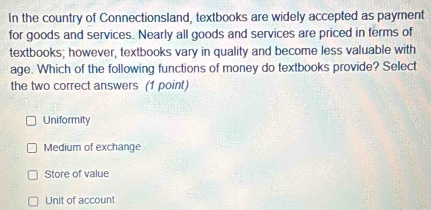 In the country of Connectionsland, textbooks are widely accepted as payment
for goods and services. Nearly all goods and services are priced in terms of
textbooks; however, textbooks vary in quality and become less valuable with
age. Which of the following functions of money do textbooks provide? Select
the two correct answers (1 point)
Uniformity
Medium of exchange
Store of value
Unit of account