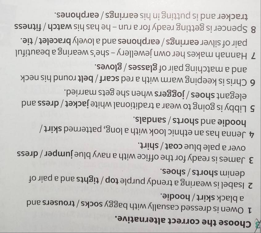 Choose the correct alternative. 
1 Owen is dressed casually with baggy socks / trousers and 
a black skirt / hoodie. 
2 Isabel is wearing a trendy purple top / tights and a pair of 
denim shorts / shoes. 
3 James is ready for the office with a navy blue jumper / dress 
over a pale blue coat / shirt. 
4 Jenna has an ethnic look with a long, patterned skirt / 
hoodie and shorts / sandals. 
5 Libby is going to wear a traditional white jacket / dress and 
elegant shoes / joggers when she gets married. 
6 Chris is keeping warm with a red scarf / belt round his neck 
and a matching pair of glasses / gloves. 
7 Hannah makes her own jewellery - she’s wearing a beautiful 
pair of silver earrings / earphones and a lovely bracelet / tie. 
8 Spencer is getting ready for a run - he has his watch / fitness 
tracker and is putting in his earrings / earphones.