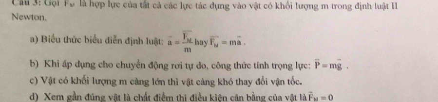 Gội F_b1 là là hợp lực của tất cả các lực tác dụng vào vật có khối lượng m trong định luật II
Newton.
a) Biểu thức biểu diễn định luật: overline a=frac overline F_h1m hay vector F_b1=mvector a. 
b) Khi áp dụng cho chuyển động rơi tự do, công thức tính trọng lực: vector P=mvector g. 
c) Vật có khối lượng m càng lớn thì vật càng khó thay đổi vận tốc.
d) Xem gần đúng vật là chất điểm thì điều kiện cân bằng của vật là vector F_M=0