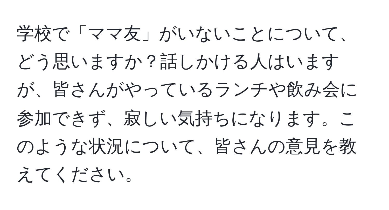 学校で「ママ友」がいないことについて、どう思いますか？話しかける人はいますが、皆さんがやっているランチや飲み会に参加できず、寂しい気持ちになります。このような状況について、皆さんの意見を教えてください。