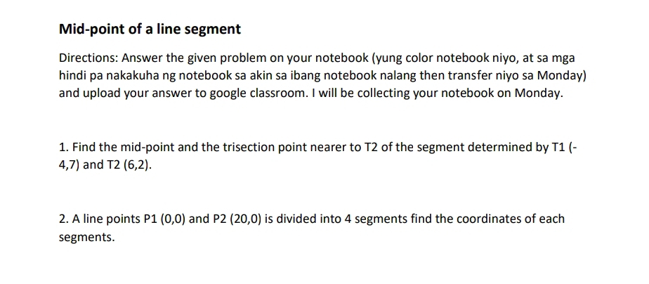 Mid-point of a line segment 
Directions: Answer the given problem on your notebook (yung color notebook niyo, at sa mga 
hindi pa nakakuha ng notebook sa akin sa ibang notebook nalang then transfer niyo sa Monday) 
and upload your answer to google classroom. I will be collecting your notebook on Monday. 
1. Find the mid-point and the trisection point nearer to T2 of the segment determined by T1 (-
4,7) and T2(6,2). 
2. A line points P1(0,0) and P2(20,0) is divided into 4 segments find the coordinates of each 
segments.