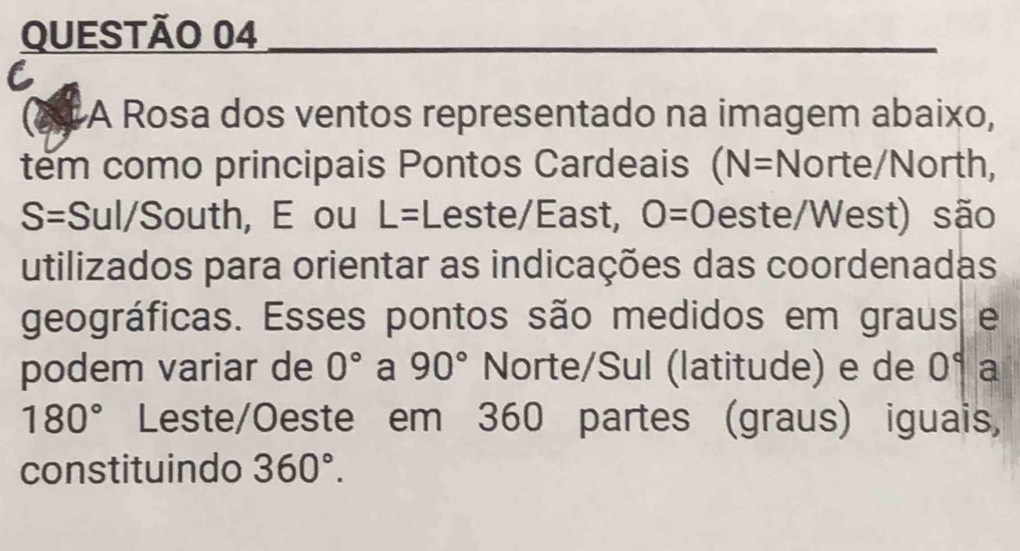 A Rosa dos ventos representado na imagem abaixo, 
tem como principais Pontos Cardeais (N=Norte /North,
S= Sul/South, E ou L= Leste/East, O=0 este/West) são 
utilizados para orientar as indicações das coordenadas 
geográficas. Esses pontos são medidos em graus e 
podem variar de 0° a 90° Norte/Sul (latitude) e de 0° a
180° Leste/Oeste em 360 partes (graus) iguais, 
constituindo 360°.