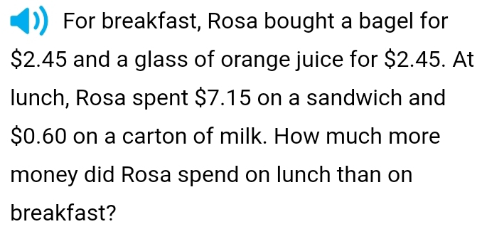 For breakfast, Rosa bought a bagel for
$2.45 and a glass of orange juice for $2.45. At 
lunch, Rosa spent $7.15 on a sandwich and
$0.60 on a carton of milk. How much more 
money did Rosa spend on lunch than on 
breakfast?