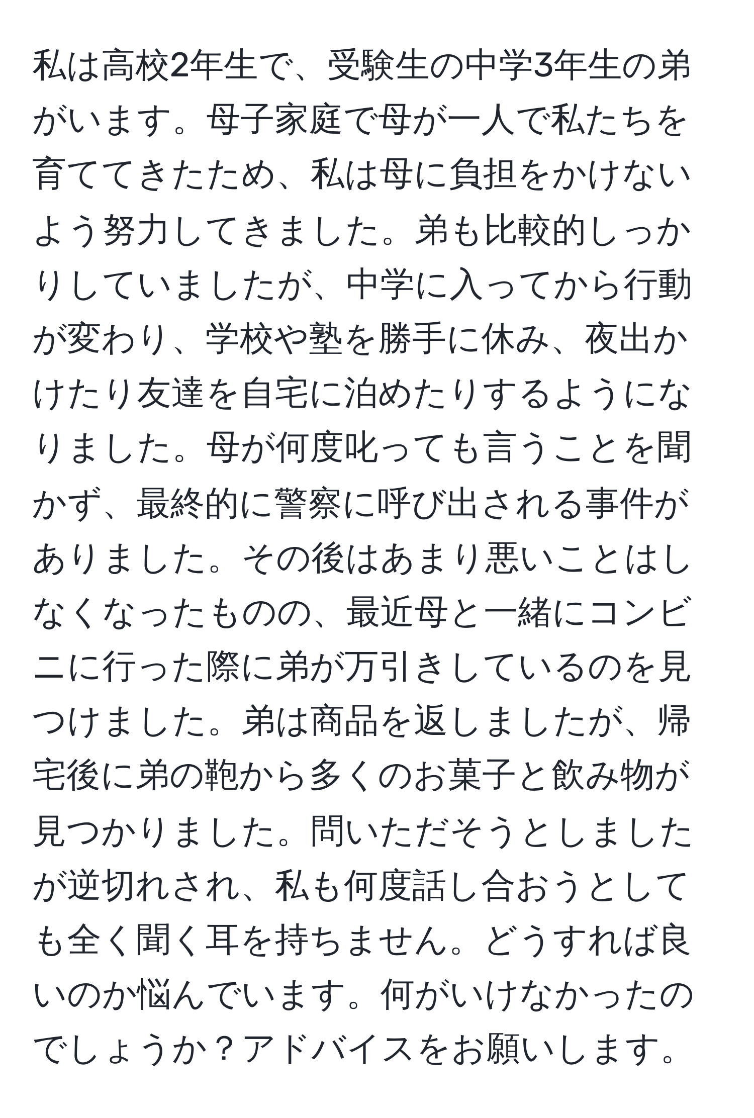 私は高校2年生で、受験生の中学3年生の弟がいます。母子家庭で母が一人で私たちを育ててきたため、私は母に負担をかけないよう努力してきました。弟も比較的しっかりしていましたが、中学に入ってから行動が変わり、学校や塾を勝手に休み、夜出かけたり友達を自宅に泊めたりするようになりました。母が何度叱っても言うことを聞かず、最終的に警察に呼び出される事件がありました。その後はあまり悪いことはしなくなったものの、最近母と一緒にコンビニに行った際に弟が万引きしているのを見つけました。弟は商品を返しましたが、帰宅後に弟の鞄から多くのお菓子と飲み物が見つかりました。問いただそうとしましたが逆切れされ、私も何度話し合おうとしても全く聞く耳を持ちません。どうすれば良いのか悩んでいます。何がいけなかったのでしょうか？アドバイスをお願いします。