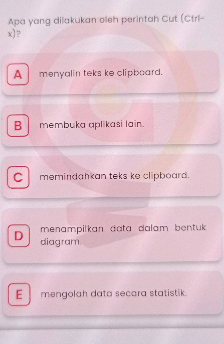 Apa yang dilakukan oleh perintah Cut (Ctrl-
x)?
A menyalin teks ke clipboard.
B membuka aplikasi lain.
C memindahkan teks ke clipboard.
menampilkan data dalam bentuk 
D diagram.
Emengolah data secara statistik.