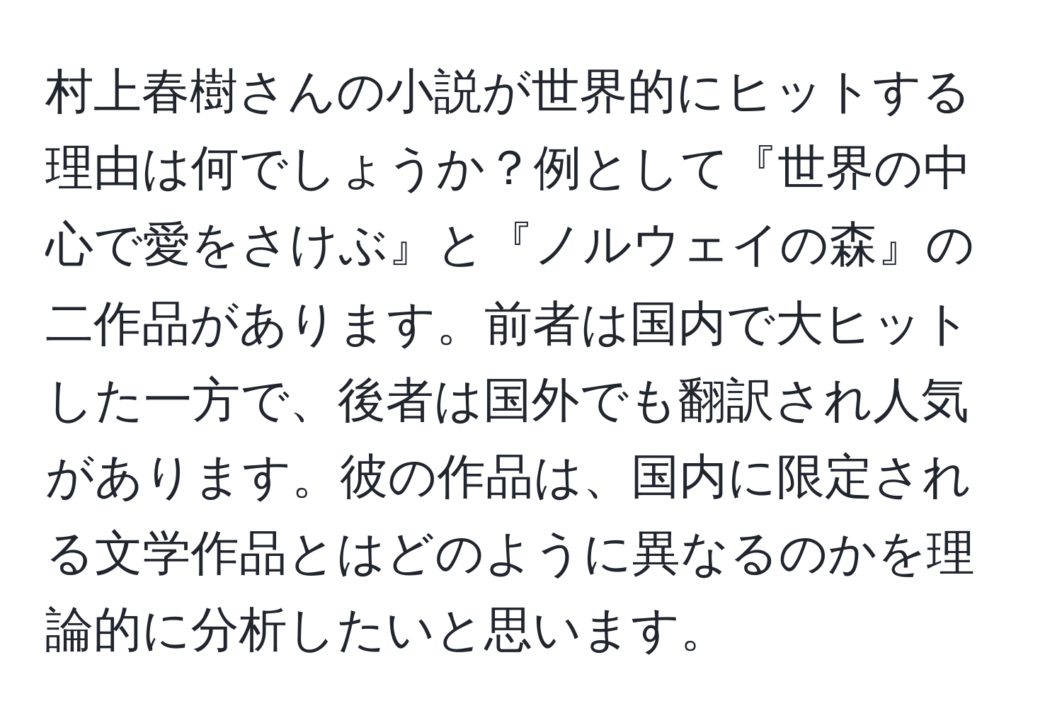 村上春樹さんの小説が世界的にヒットする理由は何でしょうか？例として『世界の中心で愛をさけぶ』と『ノルウェイの森』の二作品があります。前者は国内で大ヒットした一方で、後者は国外でも翻訳され人気があります。彼の作品は、国内に限定される文学作品とはどのように異なるのかを理論的に分析したいと思います。