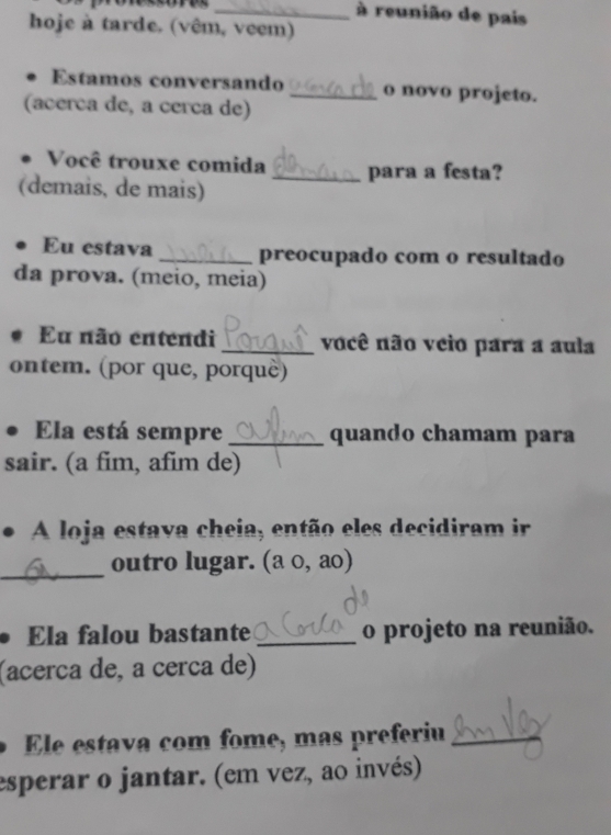 à reunião de pais 
hoje à tarde. (vêm, veem) 
Estamos conversando _o novo projeto. 
(acerca de, a cerca de) 
Você trouxe comida _para a festa? 
(demais, de mais) 
Eu estava _preocupado com o resultado 
da prova. (meio, meia) 
Eu não entendi _você não veio para a aula 
ontem. (por que, porquè) 
Ela está sempre _quando chamam para 
sair. (a fim, afim de) 
A loja estava cheia, então eles decidiram ir 
_ 
outro lugar. (a 0, ao) 
Ela falou bastante _o projeto na reunião. 
(acerça de, a cerça de) 
Ele estava com fome, mas preferiu_ 
esperar o jantar. (em vez, ao invés)