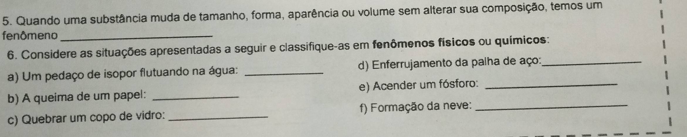 Quando uma substância muda de tamanho, forma, aparência ou volume sem alterar sua composição, temos um 
fenômeno_ 
6. Considere as situações apresentadas a seguir e classifique-as em fenômenos físicos ou químicos: 
a) Um pedaço de isopor flutuando na água: _d) Enferrujamento da palha de aço:_ 
b) A queima de um papel: _e) Acender um fósforo:_ 
c) Quebrar um copo de vidro:_ f) Formação da neve:_