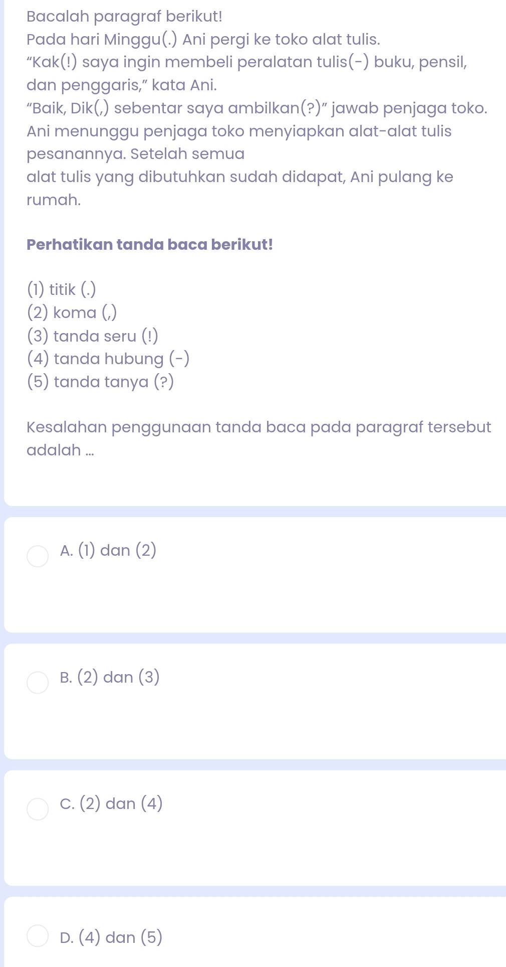 Bacalah paragraf berikut!
Pada hari Minggu(.) Ani pergi ke toko alat tulis.
“Kak(!) saya ingin membeli peralatan tulis(-) buku, pensil,
dan penggaris,” kata Ani.
“Baik, Dik(,) sebentar saya ambilkan(?)” jawab penjaga toko.
Ani menunggu penjaga toko menyiapkan alat-alat tulis
pesanannya. Setelah semua
alat tulis yang dibutuhkan sudah didapat, Ani pulang ke
rumah.
Perhatikan tanda baca berikut!
(1) titik (.)
(2) koma (,)
(3) tanda seru (!)
(4) tanda hubung (-)
(5) tanda tanya (?)
Kesalahan penggunaan tanda baca pada paragraf tersebut
adalah ...
A. (1) dan (2)
B. (2) dan (3)
C. (2) dan (4)
D. (4) dan (5)