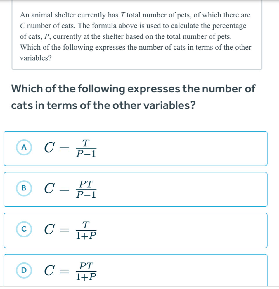 An animal shelter currently has T total number of pets, of which there are
C number of cats. The formula above is used to calculate the percentage
of cats, P, currently at the shelter based on the total number of pets.
Which of the following expresses the number of cats in terms of the other
variables?
Which of the following expresses the number of
cats in terms of the other variables?
A C= T/P-1 
B C= PT/P-1 
C C= T/1+P 
D C= PT/1+P 