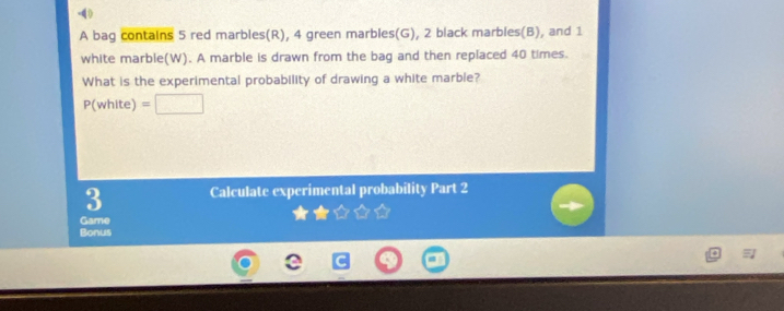 () 
A bag contains 5 red marbles(R), 4 green marbles(G), 2 black marbles(B), and 1
white marble(W). A marble is drawn from the bag and then replaced 40 times. 
What is the experimental probability of drawing a white marble?
P(white)=[
3 Calculate experimental probability Part 2 
Game 
Bonus