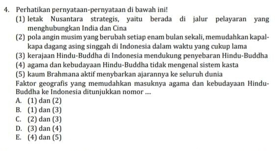 Perhatikan pernyataan-pernyataan di bawah ini!
(1) letak Nusantara strategis, yaitu berada di jalur pelayaran yang
menghubungkan India dan Cina
(2) pola angin musim yang berubah setiap enam bulan sekali, memudahkan kapal-
kapa dagang asing singgah di Indonesia dalam waktu yang cukup lama
(3) kerajaan Hindu-Buddha di Indonesia mendukung penyebaran Hindu-Buddha
(4) agama dan kebudayaan Hindu-Buddha tidak mengenal sistem kasta
(5) kaum Brahmana aktif menybarkan ajarannya ke seluruh dunia
Faktor geografis yang memudahkan masuknya agama dan kebudayaan Hindu-
Buddha ke Indonesia ditunjukkan nomor ....
A. (1) dan (2)
B. (1) dan (3)
C. (2) dan (3)
D. (3) dan (4)
E. (4) dan (5)