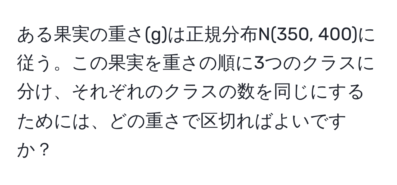 ある果実の重さ(g)は正規分布N(350, 400)に従う。この果実を重さの順に3つのクラスに分け、それぞれのクラスの数を同じにするためには、どの重さで区切ればよいですか？