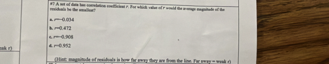 #7 A set of data has correlation coefficient r. For which value of would the average magnitude of the
residuals be the smallest?
a. r=-0.034
b. r=0.472
c. r=-0.908
cak r)
d. r=0.952
(Hint: magnitude of residuals is how far away they are from the line. Far away = weak r)