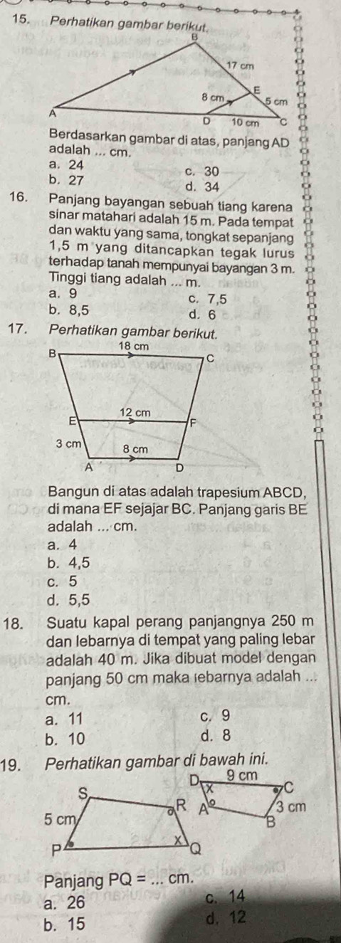 Perhatikan gambar berikut
Berdasarkan gambar di atas, panjang AD 。
adalah ... cm.
a. 24 c. 30
b. 27
d. 34
16. Panjang bayangan sebuah tiang karena
sinar matahari adalah 15 m. Pada tempat
dan waktu yang sama, tongkat sepanjang
1,5 m yang ditancapkan tegak lurus
terhadap tanah mempunyai bayangan 3 m.
Tinggi tiang adalah ... m.
a. 9 c. 7,5
b. 8,5 d. 6
17. Perhatikan gambar berikut.
Bangun di atas adalah trapesium ABCD,
di mana EF sejajar BC. Panjang garis BE
adalah ... cm.
a. 4
b. 4,5
c. 5
d. 5,5
18. Suatu kapal perang panjangnya 250 m
dan lebarnya di tempat yang paling lebar
adalah 40 m. Jika dibuat model dengan
panjang 50 cm maka ebarnya adalah ...
cm.
a. 11 c. 9
b. 10 d. 8
19. Perhatikan gambar di bawah ini.
Panjang PQ= _ cm.
a. 26 c. 14
b. 15 d. 12