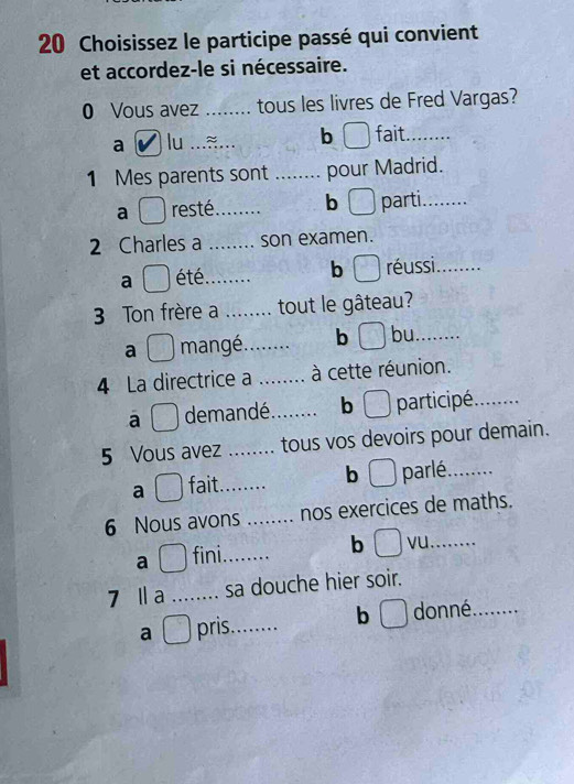 Choisissez le participe passé qui convient 
et accordez-le si nécessaire. 
0 Vous avez _tous les livres de Fred Vargas? 
b 
a lu ._ _fait_ 
1 Mes parents sont _pour Madrid. 
a resté._ b parti._ 
2 Charles a _son examen. 
a été_ b réussi_ 
3 Ton frère a .... . tout le gâteau? 
a mangé._ b bu._ 
4 La directrice a ..... . à cette réunion. 
a demandé._ bì participé._ 
5 Vous avez _tous vos devoirs pour demain. 
b 
a fait._ parlé_ 
6 Nous avons _nos exercices de maths. 
a fini_ 
b J vu._ 
7 Ⅱa _sa douche hier soir. 
a ( ) pris_ b donné_