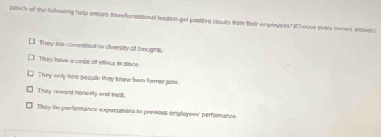 Which of the following help ensure transformational leaders get positive results from their employees? (Choose every correct answer)
They are committed to diversity of thoughts:
They have a code of ethics in place.
They only hire people they know from former jobs.
They reward honesty and trust.
They tie performance expectations to previous employees' performance.