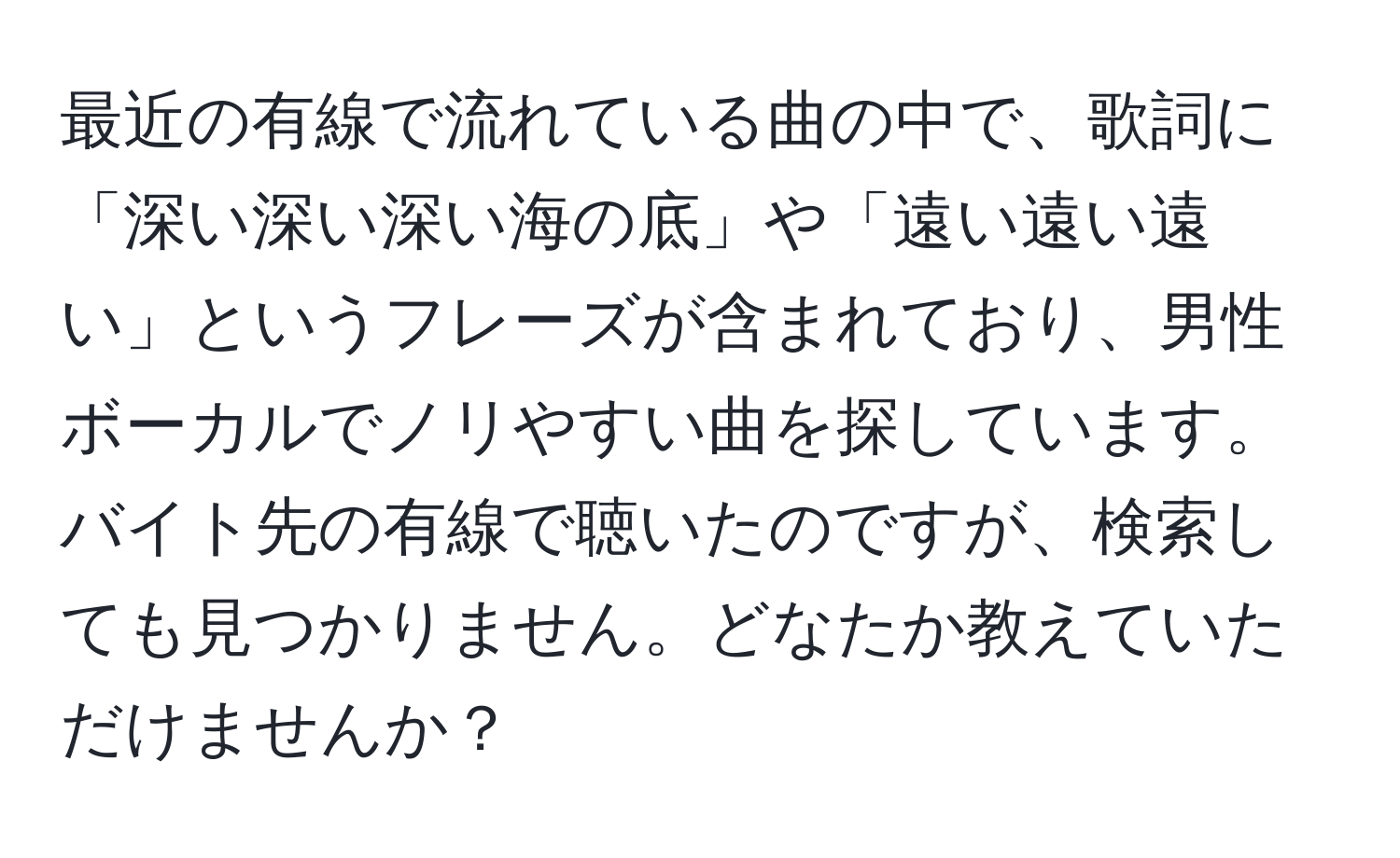 最近の有線で流れている曲の中で、歌詞に「深い深い深い海の底」や「遠い遠い遠い」というフレーズが含まれており、男性ボーカルでノリやすい曲を探しています。バイト先の有線で聴いたのですが、検索しても見つかりません。どなたか教えていただけませんか？