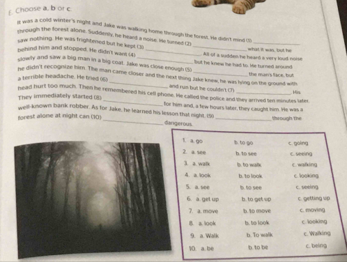 £. Choose a, b or c.
n was a cold winter's night and Jake was walking home through the forest. He didn't mind (1)
mrough the forest alone. Suddenly, he heard a noise. He turned (2
saw nothing. He was frightened but he kept (3) _what it was, but he
behind him and stopped. He didn't want (4) _All of a sudden he heard a very loud noise