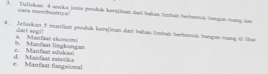 Tuliskan 4 aneka jenis produk kerajinan dari bahan limbah berbentuk bamgun rang din cara membuatnya! 
dari segi! 
4. Jelaskan 5 manfaat produk kerajinan dari bahan limbah berbentuß bangun rơng di n 
a. Manfaat ekonomi 
b. Manfaat lingkungan 
c. Manfaat edukasi 
d. Manfaat estetika 
e. Manfaat fungsional