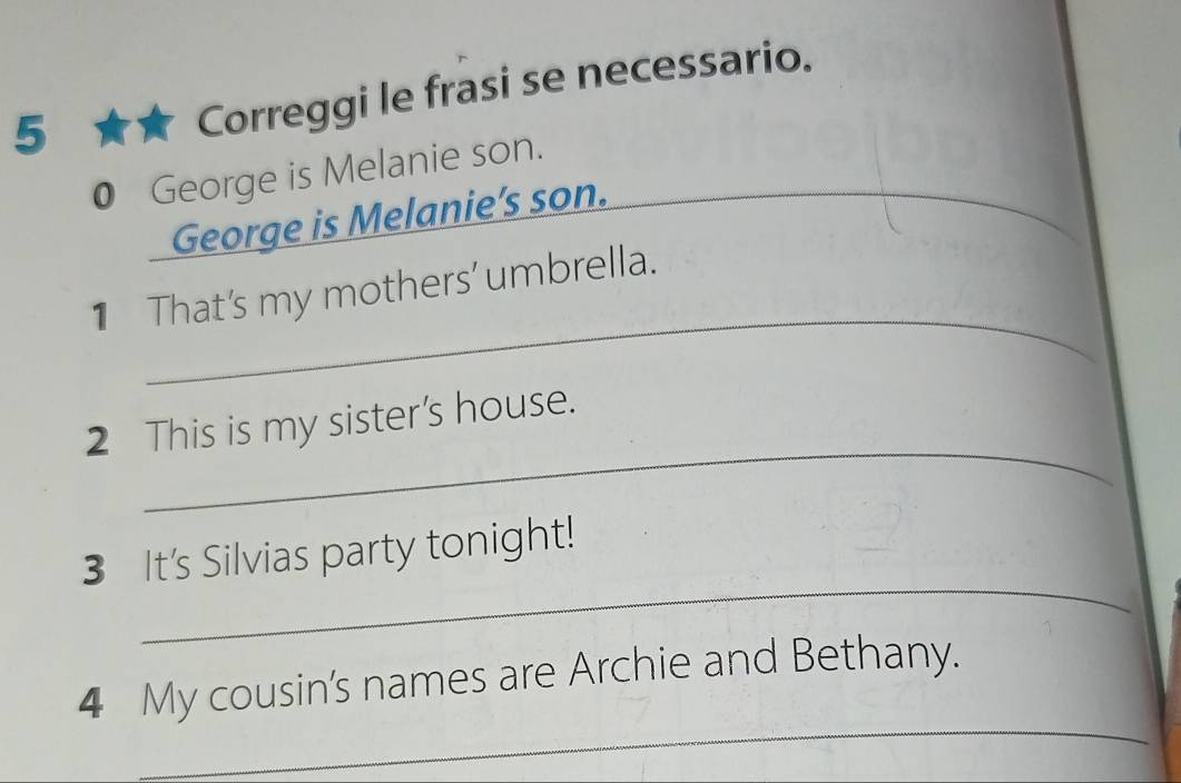 5 ★★ Correggi le frasi se necessario. 
0 George is Melanie son. 
George is Melanie’s son. 
_ 
_ 
1 That's my mothers' umbrella. 
_ 
2 This is my sister's house. 
_ 
3 It's Silvias party tonight! 
_ 
4 My cousin's names are Archie and Bethany.