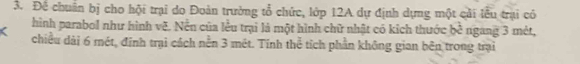 Để chuân bị cho hội trại do Đoàn trường tổ chức, lớp 12A dự định dựng một cải lễu trại có 
hình parabol như hình vẽ. Nền của lều trại là một hình chữ nhật có kích thước bwidehat c ngang 3 mêt, 
chiều dài 6 mét, định trại cách nền 3 mét. Tính thể tích phần không gian bên trong trại