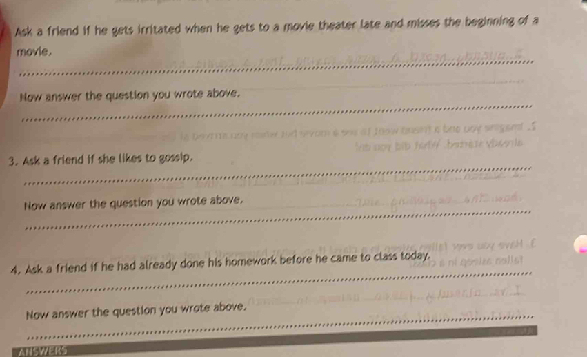 Ask a friend if he gets irritated when he gets to a movie theater late and misses the beginning of a 
_ 
movie. 
_ 
_ 
Now answer the question you wrote above. 

_ 
3. Ask a friend if she likes to gossip. 
_ 
Now answer the question you wrote above. 
_ 
_ 
4. Ask a friend if he had already done his homework before he came to class today. 
_ 
_Now answer the question you wrote above. 
ANSWERS