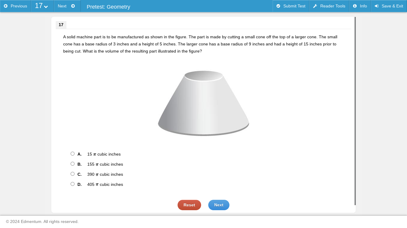 Previous 1 Next Pretest: Geometry Submit Test Reader Tools Info Save & Exit
17
A solid machine part is to be manufactured as shown in the figure. The part is made by cutting a small cone off the top of a larger cone. The small
cone has a base radius of 3 inches and a height of 5 inches. The larger cone has a base radius of 9 inches and had a height of 15 inches prior to
being cut. What is the volume of the resulting part illustrated in the figure?
A. 15 π cubic inches
B. 155 π cubic inches
C. 390 π cubic inches
D. 405 π cubic inches
Reset Next
2024 Edmentum. All rights reserved.